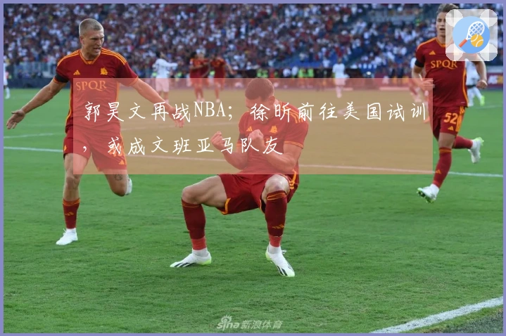 郭昊文再战NBA；徐昕前往美国试训，或成文班亚马队友
