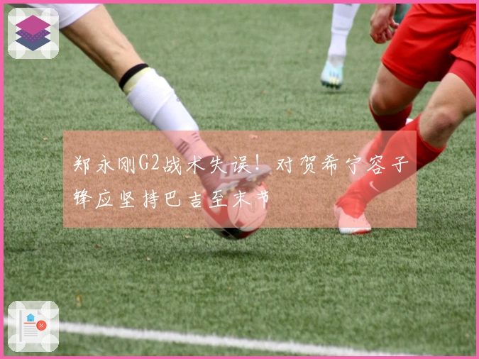 郑永刚G2战术失误！对贺希宁容子锋应坚持巴吉至末节