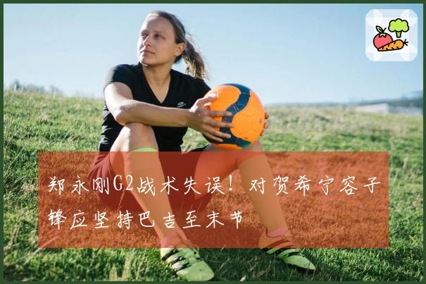 郑永刚G2战术失误！对贺希宁容子锋应坚持巴吉至末节